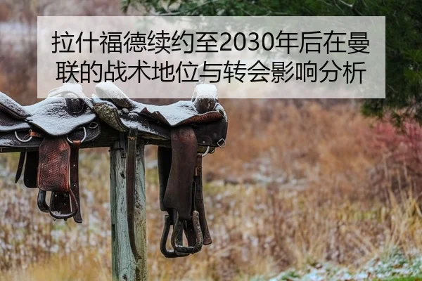 拉什福德续约至2030年后在曼联的战术地位与转会影响分析