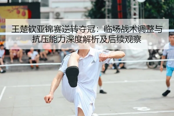 王楚钦亚锦赛逆转夺冠：临场战术调整与抗压能力深度解析及后续观察